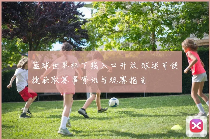 篮球世界杯下载入口开放 球迷可便捷获取赛事资讯与观赛指南