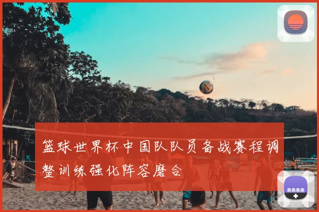 篮球世界杯中国队队员备战赛程调整训练强化阵容磨合