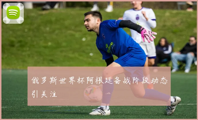 俄罗斯世界杯阿根廷备战阶段动态引关注