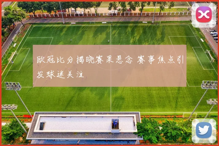 欧冠比分揭晓赛果悬念 赛事焦点引发球迷关注