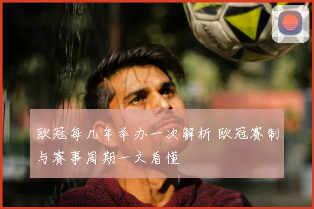 欧冠每几年举办一次解析 欧冠赛制与赛事周期一文看懂