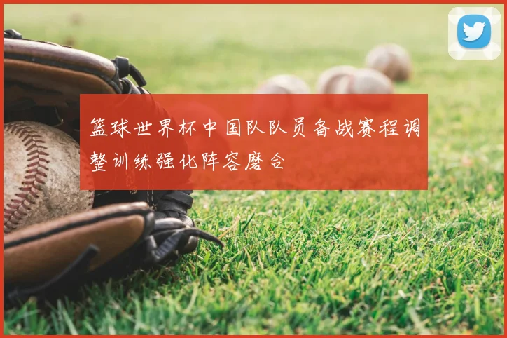 篮球世界杯中国队队员备战赛程调整训练强化阵容磨合