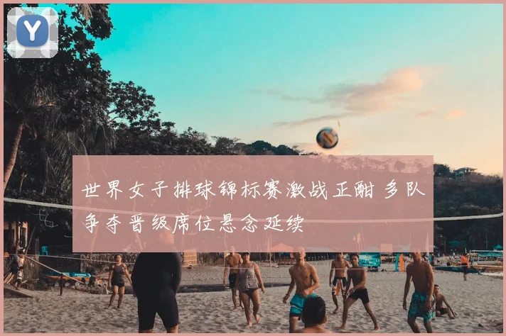 世界女子排球锦标赛激战正酣 多队争夺晋级席位悬念延续