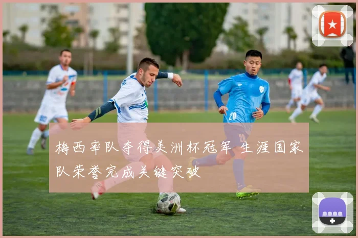 梅西率队夺得美洲杯冠军 生涯国家队荣誉完成关键突破