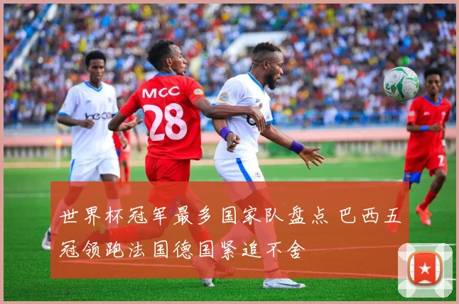 世界杯冠军最多国家队盘点 巴西五冠领跑法国德国紧追不舍