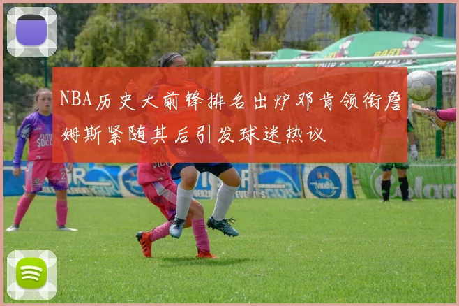 NBA历史大前锋排名出炉邓肯领衔詹姆斯紧随其后引发球迷热议