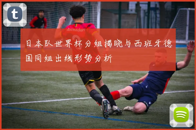 日本队世界杯分组揭晓与西班牙德国同组出线形势分析