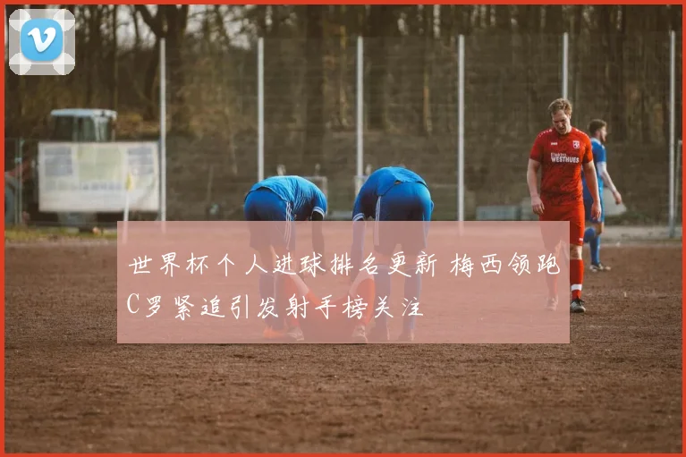 世界杯个人进球排名更新 梅西领跑C罗紧追引发射手榜关注