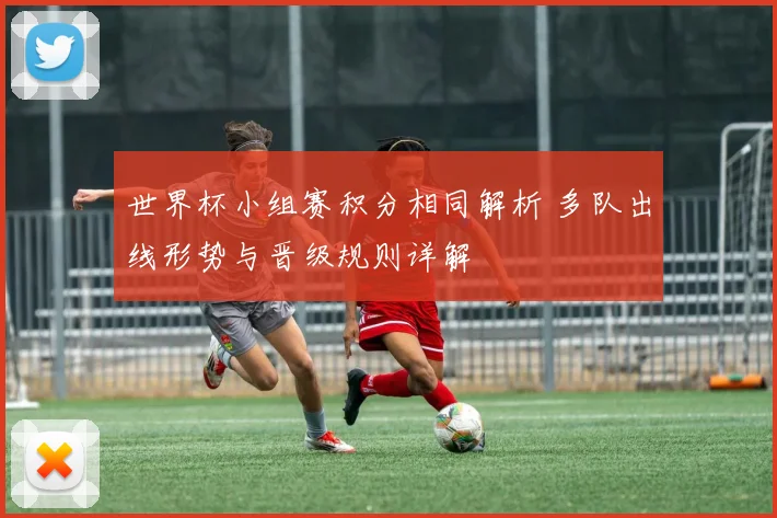 世界杯小组赛积分相同解析 多队出线形势与晋级规则详解