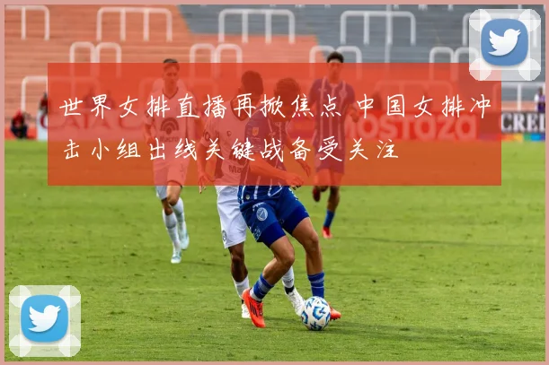 世界女排直播再掀焦点 中国女排冲击小组出线关键战备受关注