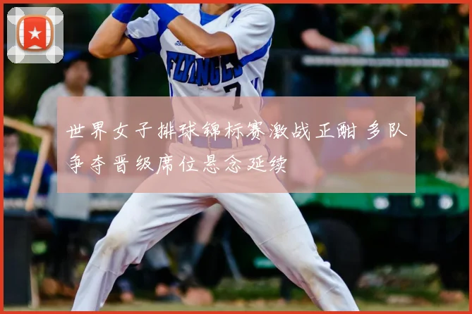 世界女子排球锦标赛激战正酣 多队争夺晋级席位悬念延续