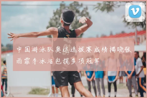 中国游泳队奥运选拔赛成绩揭晓张雨霏李冰洁包揽多项冠军