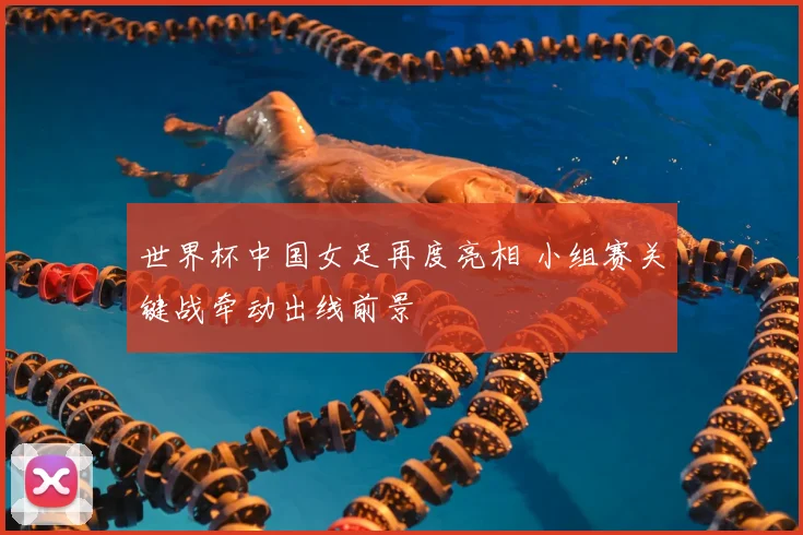 世界杯中国女足再度亮相 小组赛关键战牵动出线前景