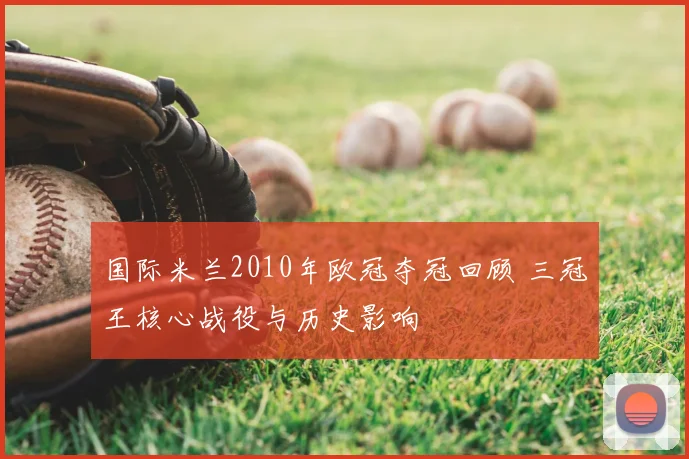 国际米兰2010年欧冠夺冠回顾 三冠王核心战役与历史影响