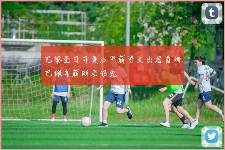 巴黎圣日耳曼法甲薪资支出居首姆巴佩年薪断层领先