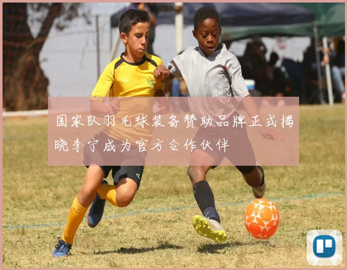 国家队羽毛球装备赞助品牌正式揭晓李宁成为官方合作伙伴