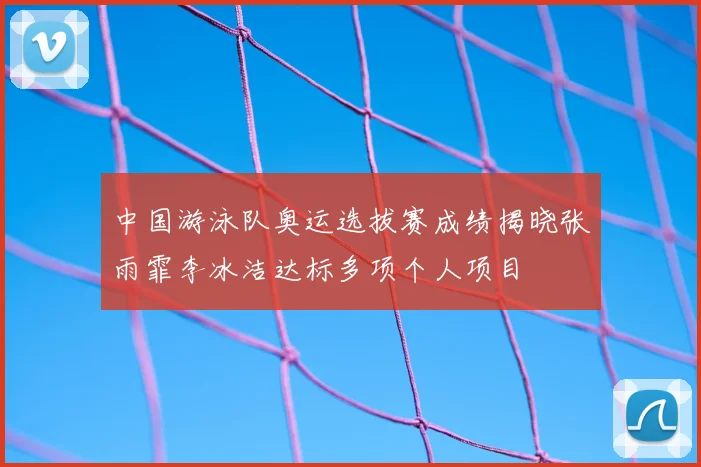 中国游泳队奥运选拔赛成绩揭晓张雨霏李冰洁达标多项个人项目