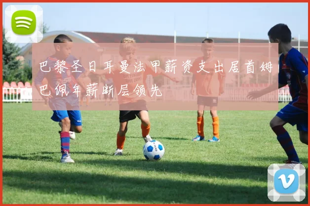巴黎圣日耳曼法甲薪资支出居首姆巴佩年薪断层领先