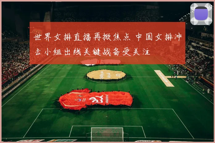 世界女排直播再掀焦点 中国女排冲击小组出线关键战备受关注