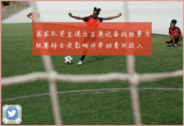 国家队资金退出后奥运备战经费与联赛转会受影响并牵动青训投入