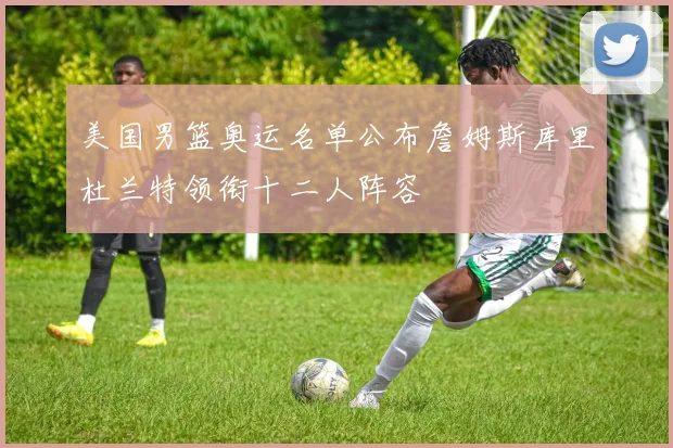 美国男篮奥运名单公布詹姆斯库里杜兰特领衔十二人阵容