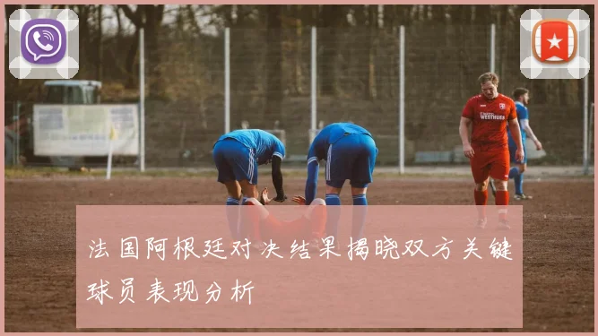法国阿根廷对决结果揭晓双方关键球员表现分析
