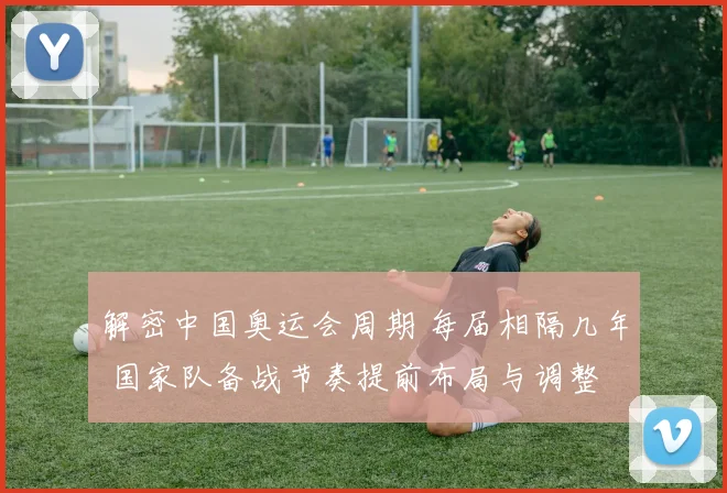 解密中国奥运会周期 每届相隔几年 国家队备战节奏提前布局与调整