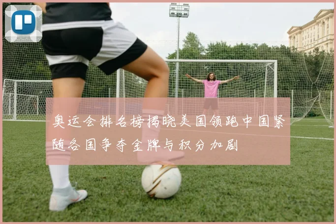 奥运会排名榜揭晓美国领跑中国紧随各国争夺金牌与积分加剧